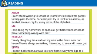 READING
IZZY
ADAM
I can't stand walking to school so I sometimes invent little games
to help pass the time. For example I try to think of an animal, or
football team or city for every letter of the alphabet.
LIZ
I like doing my homework as soon as I get home from school. Is
there something wrong with me?
REBECCA
I really like going for a walk on my own in the forest near our
house.There’s always something interesting to see and I never get
bored.
LEWIS
I collect bottle tops.I always take one home every time I go to a
 
