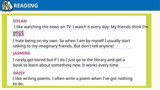 READING
IZZY
DYLAN
I like watching the news on TV. I watch it every day. My friends think I’m
weird.
KUBA
I hate being on my own. So when I am by myself I usually start
talking to my imaginary friends. But don't tell anyone!
JASMINE
I rarely get bored but if I do I just go to the library and get a
book to learn about something new. It works every time.
DAISY
I like writing poems. I often write a poem when I've got nothing
to do.
 