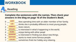 WORKBOOK
Reading
Complete the sentences with the names. Then check your
answers in the blog on page 16 of the Student’s Book.
0 _____________ likes spending time with an older member of her family.
1 _____________ thinks she is probably different to most young people.
2 _____________ loves nature.
3 _____________ is interested in what's happening in the world.
4 _____________ enjoys being with other peopl
5 _____________ is interested in finding out about new things.
6 _____________ wants to meet some famous people
7 _____________ sometimes finds her hobby very relaxing.
LIZ
REBECC
A
DYLAN
KUBA
LZZY
JASMINE
NATHAN
CHLOE
 