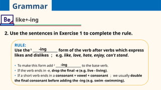 Grammar
like+-ing
2. Use the sentences in Exercise 1 to complete the rule.
RULE:
Use the1
_______________ form of the verb after verbs which express
likes and dislikes ； e.g. like, love, hate, enjoy, can't stand.
• To make this form add 2
_________________ to the base verb.
• If the verb ends in -e, drop the final -e (e.g. live - living).
• If a short verb ends in a consonant + vowel + consonant ； we usually double
the final consonant before adding the -ing (e.g. swim -swimming).
-ing
-ing
 