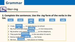 Grammar
like+-ing
3. Complete the sentences. Use the -ing form of the verbs in the
list.
0 I hate _______________ to catch the bus to school.
1 My mum and dad enjoy _______________ in nice restaurants.
2 My brother can't stand _______________ on the telephone.
3 They quite like _______________ in the sea when it’s warm.
4 Donna really likes _______________ her horse.
5 We love _______________ new places on holiday.
run visit swi
m
eat ride talk
runnin
g
eating
talking
swimmin
g
riding
visiting
 