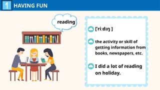 HAVING FUN
reading
[ˈriːdɪŋ ]
the activity or skill of
getting information from
books, newspapers, etc.
I did a lot of reading
on holiday.
 