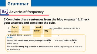 Grammar
Adverbs of frequency
7.Complete these sentences from the blog on page 16. Check
your answers and complete the rule.
1 ___________ _____________ _________________ my granddad takes me out for a
milkshake.
2 I want it (the TV news) ______________ _______________.
RULE:
Words like sometimes, never, always come 1
the verb to be but 2
other verbs.
Phrases like every day or twice a week can come at the beginning or at the end
of a sentence.
Once a week
every day
afte
r
befor
e
 
