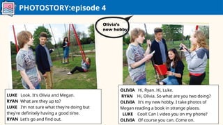 PHOTOSTORY:episode 4
LUKE Look. It's Olivia and Megan.
RYAN What are they up to?
LUKE I'm not sure what they're doing but
they're definitely having a good time.
RYAN Let's go and find out.
OLIVIA Hi, Ryan. Hi, Luke.
RYAN Hi, Olivia. So what are you two doing?
OLIVIA It's my new hobby. I take photos of
Megan reading a book in strange places.
LUKE Cool! Can I video you on my phone?
OLIVIA Of course you can. Come on.
Olivia’s
new hobby
 