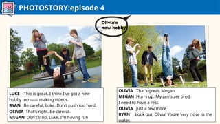 PHOTOSTORY:episode 4
LUKE This is great. I think I've got a new
hobby too —— making videos.
RYAN Be careful, Luke. Don't push too hard.
OLIVIA That's right. Be careful.
MEGAN Don't stop, Luke, I’m having fun
OLIVIA That's great, Megan.
MEGAN Hurry up. My arms are tired.
I need to have a rest.
OLIVIA Just a few more.
RYAN Look out, Olivia! You're very close to the
water.
Olivia’s
new hobby
 