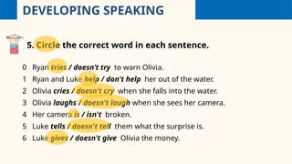 DEVELOPING SPEAKING
5. Circle the correct word in each sentence.
0 Ryan tries / doesn’t try to warn Olivia.
1 Ryan and Luke help / don't help her out of the water.
2 Olivia cries / doesn't cry when she falls into the water.
3 Olivia laughs / doesn't laugh when she sees her camera.
4 Her camera is / isn't broken.
5 Luke tells / doesn't tell them what the surprise is.
6 Luke gives / doesn't give Olivia the money.
 