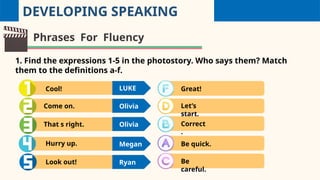 DEVELOPING SPEAKING
Phrases For Fluency
1. Find the expressions 1-5 in the photostory. Who says them? Match
them to the definitions a-f.
Cool!
Come on.
That s right.
Hurry up.
Look out!
LUKE
Olivia
Olivia
Megan
Ryan
Great!
Let’s
start.
Correct
.
Be quick.
Be
careful.
 