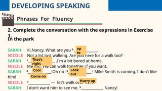 DEVELOPING SPEAKING
Phrases For Fluency
2. Complete the conversation with the expressions in Exercise
1.
In the park
SARAH Hi,Nancy. What are you 0
_____________.
NICOLE Not a lot.Just walking. Are you here for a walk too?
SARAH 1
_______________ .I'm a bit bored at home.
NICOLE Me too. We can walk together, if you want.
SARAH 2
_____________!Oh no -3
_____________ ! Mike Smith is coming. I don’t like
him!
NICOLE 4
____________ 一 let’s walk over here.
SARAH I don't want him to see me. 5
____________, Nancy!
up
to
That’s
right
Cool Look
out
Come on
Hurry up
 