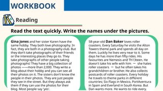 WORKBOOK
Reading
Read the text quickly. Write the names under the pictures.
Gina Jones and her sister Karen have the
same hobby. They both love photography. In
fact, they are both in a photography club. But
they don't take photographs of their friends
or the interesting places they go to. They
take photographs of other people taking
photographs! They have a big collection of
photos ——more than 2,000. They write a
blog about their hobby and you can see all
their photos on it. The sisters don't know the
people in their photos. They are just people
they see in the street. But they always ask
them if they can use the photos for their
blog. Most people say 'yes'.
58-year-old Dan Baker loves roller
coasters. Every Saturday he visits the Alton
Towers theme park and spends all day on
them. Luckily he lives very near to it. Some
days he has more than fifty rides. His
favourites are Nemesis and Th13teen. He
doesn't take his wife with him 一 she hates
roller coasters 一 but he often takes his
grandchildren or brother. He also collects
postcards of roller coasters. Every holiday
he travels to theme parks in different
countries; Six Flags in Mexico, PortAventura
in Spain and Everland in South Korea. But
Dan wants more. He wants to ride every.
 