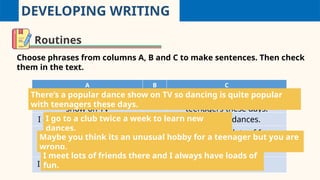 DEVELOPING WRITING
Routines
Choose phrases from columns A, B and C to make sentences. Then check
them in the text.
A B C
There’s a popular dance
show on TV
so dancing is quite popular with
teenagers these days.
I go to a club twice a week but learn new dances.
Maybe you think its an
unusual hobby for a
teenager
and I always have lots of fun.
I meet lots of friends there to you are wrong.
I go to a club twice a week to learn new
dances.
Maybe you think its an unusual hobby for a teenager but you are
wrong.
I meet lots of friends there and I always have loads of
fun.
There’s a popular dance show on TV so dancing is quite popular
with teenagers these days.
 