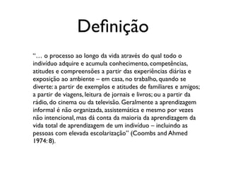 Deﬁnição
“… o processo ao longo da vida através do qual todo o
indivíduo adquire e acumula conhecimento, competências,
atitudes e compreensões a partir das experiências diárias e
exposição ao ambiente – em casa, no trabalho, quando se
diverte: a partir de exemplos e atitudes de familiares e amigos;
a partir de viagens, leitura de jornais e livros; ou a partir da
rádio, do cinema ou da televisão. Geralmente a aprendizagem
informal é não organizada, assistemática e mesmo por vezes
não intencional, mas dá conta da maioria da aprendizagem da
vida total de aprendizagem de um indivíduo – incluindo as
pessoas com elevada escolarização” (Coombs and Ahmed
1974: 8).
 