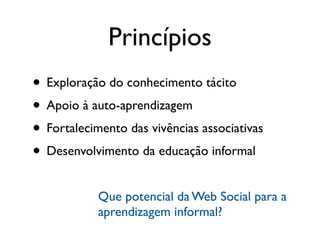 Princípios
• Exploração do conhecimento tácito
• Apoio à auto-aprendizagem
• Fortalecimento das vivências associativas
• Desenvolvimento da educação informal
            Que potencial da Web Social para a
            aprendizagem informal?
 