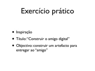 Exercício prático

• Inspiração
• Título: “Construir o amigo digital”
• Objectivo: construir um artefacto para
  entregar ao “amigo”
 
