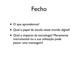Fecho

• O que aprendemos?
• Qual o papel da escola neste mundo digital?
• Qual o impacto da tecnologia? Meramente
  instrumental ou a sua utilização pode
  passar uma mensagem?
 