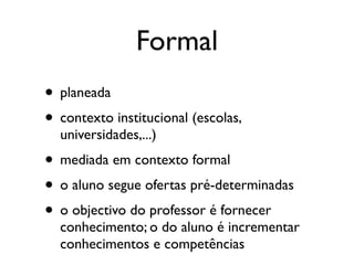 Formal
• planeada
• contexto institucional (escolas,
  universidades,...)
• mediada em contexto formal
• o aluno segue ofertas pré-determinadas
• o objectivo do professor é fornecer
  conhecimento; o do aluno é incrementar
  conhecimentos e competências
 