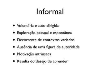Informal
• Voluntária e auto-dirigida
• Exploração pessoal e espontânea
• Decorrente de contextos variados
• Ausência de uma ﬁgura de autoridade
• Motivação intrínseca
• Resulta do desejo de aprender
 