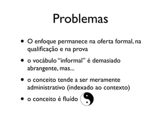Problemas
• O enfoque permanece na oferta formal, na
  qualiﬁcação e na prova
• o vocábulo “informal” é demasiado
  abrangente, mas...
• o conceito tende a ser meramente
  administrativo (indexado ao contexto)
• o conceito é ﬂuído
 