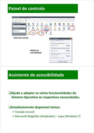 Painel de controlo




   Painel de controlo




                        Opções de 
                        acessibilidade




Assistente de acessibilidade


Aj d
 Ajuda a adaptar as várias funcionalidades do 
          d t        ái f i        lid d d
 Sistema Operativo às respectivas necessidades.

Imediatamente disponível temos:
 Imediatamente disponível temos:
  • Teclado no ecrã
  • Microsoft Magnifier (Ampliador) – Lupa (Windows 7)
    Microsoft Magnifier (Ampliador) –
 