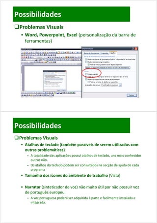 Possibilidades
Problemas Visuais
  • Word, Powerpoint, Excel (personalização da barra de 
    ferramentas)




Possibilidades
 Problemas Visuais
  • Atalhos de teclado (também passíveis de serem utilizados com 
    outras problemáticas)
        A t t lid d d
         A totalidade das aplicações possui atalhos de teclado, uns mais conhecidos 
                            li õ          i t lh d t l d              i     h id
         outros não.
        Os atalhos do teclado podem ser consultados na secção de ajuda de cada 
         programa
  • Tamanho dos ícones do ambiente de trabalho (Vista)

  • Narrator (sintetizador de voz) não muito útil por não possuir voz 
    de português europeu.
    de português europeu
        A voz portuguesa poderá ser adquirida à parte e facilmente instalada e 
         integrada. 
             g
 