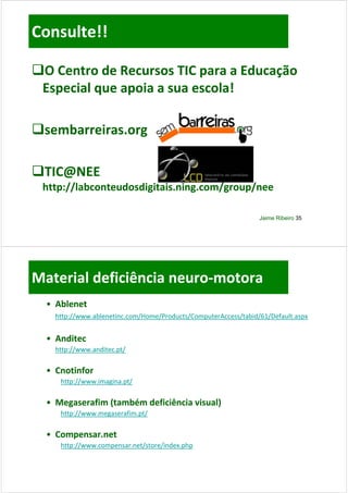 Consulte!!

O Centro de Recursos TIC para a Educação
 O Centro de Recursos TIC para a Educação 
 Especial que apoia a sua escola!

sembarreiras.org

TIC@NEE 
 http://labconteudosdigitais.ning.com/group/nee

                                                                 Jaime Ribeiro 35




Material deficiência neuro‐
Material deficiência neuro‐motora
  • Ablenet
    http://www.ablenetinc.com/Home/Products/ComputerAccess/tabid/61/Default.aspx
    htt //      bl   ti      /H   /P d t /C      t A      /t bid/61/D f lt


  • Anditec
    http://www.anditec.pt/

  • Cnotinfor
     http://www.imagina.pt/

  • Megaserafim (também deficiência visual)
     http://www.megaserafim.pt/

  • Compensar.net
     http://www.compensar.net/store/index.php
 
