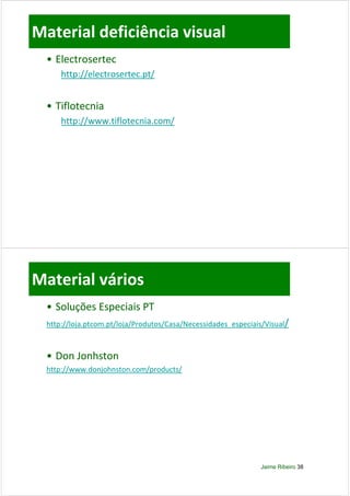 Material deficiência visual
  • Electrosertec
      http://electrosertec.pt/


  • Tiflotecnia
      http://www.tiflotecnia.com/
         p //                   /




Material vários
  • Soluções Especiais PT
  http://loja.ptcom.pt/loja/Produtos/Casa/Necessidades_especiais/Visual/



  • Don Jonhston
  http://www.donjohnston.com/products/




                                                               Jaime Ribeiro 38
 