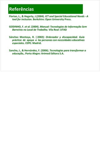 Referências
Florian, L., & Hegarty, J.(2004). ICT and Special Educational Needs ‐ A 
Florian, L., & Hegarty, J.(2004). ICT and Special Educational Needs ‐
   tool for inclusion. Berkshire: Open University Press.
   tool for inclusion. Berkshire: Open University Press.
   tool for inclusion. Berkshire: Open University Press.
             inclusion.

GODINHO, F. et al. (2004). Manual: Tecnologias de Informação Sem 
GODINHO, F. et al. (2004). Manual: Tecnologias de Informação Sem 
         ,         (    )                   g       f    ç
  Barreiras no Local de Trabalho. Vila Real: UTAD

Sánchez  Montoya,  R.  ( 2002):  Ordenador  y  discapacidad.  Guía  
Sánchez  Montoya,  R.  ( 2002):  Ordenador  y  discapacidad.  Guía  
  práctica  de  apoyo  a  las personas con necesidades educativas 
  especiales. CEPE: Madrid.
  especiales. CEPE: Madrid.
              CEPE: Madrid

Sancho, J., & Hernández, F. (2006). Tecnologias para transformar a 
Sancho, J., & Hernández, F. (2006). Tecnologias para transformar a 
Sancho, J., & Hernández, F. (2006). Tecnologias para transformar a
  educação,. Porto Alegre: Artmed Editora S.A.
  educação,. Porto Alegre: Artmed Editora S.A.
 