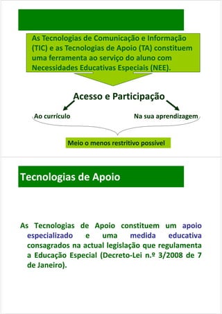 As Tecnologias de Comunicação e Informação 
   (TIC) e as Tecnologias de Apoio (TA) constituem 
   uma ferramenta ao serviço do aluno com 
                             ç
   Necessidades Educativas Especiais (NEE).


                  Acesso e Participação
                  Acesso e Participação
   Ao currículo                    Na sua aprendizagem


              Meio o menos restritivo possível



Tecnologias de Apoio



As Tecnologias de Apoio constituem um apoio
  especializado   e     uma     medida     educativa
  consagrados na actual legislação que regulamenta
  a Ed
    Educação Especial (D
           ã E     i l (Decreto‐L i n.º 3/2008 d 7
                       (Decreto‐Lei            de
  de Janeiro).
     Janeiro).
 