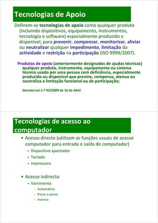 Tecnologias de Apoio
Definem‐se tecnologias de apoio
Definem‐se tecnologias de apoio como qualquer produto 
  (incluindo dispositivos equipamento instrumentos
  (incluindo dispositivos, equipamento, instrumentos, 
  tecnologia e software) especialmente produzido e 
  disponível, para prevenir, compensar, monitorizar, aliviar
  disponível, para prevenir, compensar, monitorizar, aliviar
     p      ,p     p        ,     p      ,          ,
  ou neutralizar qualquer impedimento, limitação
  ou neutralizar qualquer impedimento, limitação da 
  actividade e restrição na participação (ISO 9999/2007).
              e restrição na participação

 Produtos de apoio (anteriormente designados de ajudas técnicas) 
 Produtos de apoio (anteriormente designados de ajudas técnicas) 
   qualquer produto, instrumento, equipamento ou sistema 
   qualquer produto instrumento equipamento ou sistema
   técnico usado por uma pessoa com deficiência, especialmente 
   produzido ou disponível que previne, compensa, atenua ou 
   neutraliza a limitação funcional ou de participação;
   neutraliza a limitação funcional ou de participação;
   Decreto‐
   Decreto‐Lei n.º 93/2009 de 16 de Abril




Tecnologias de acesso ao 
computador
   • Acesso directo (utilizam as funções usuais de acesso 
     computador para entrada e saída de computador)
             d               d      íd d           d )
         Dispositivo apontador
         Teclado
         Impressora


   • Acesso indirecto
         Varrimento
           ‐ Automático
           ‐ Passo a passo
           ‐ Inverso
 