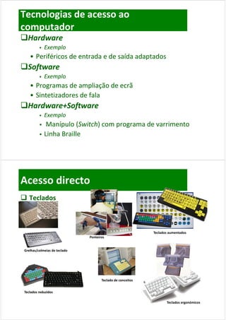 Tecnologias de acesso ao 
computador
Hardware 
             Exemplo
    • Periféricos de entrada e de saída adaptados
Software
             Exemplo
    • Programas de ampliação de ecrã
    • Sintetizadores de fala
Hardware+Software
             Exemplo
              Manípulo (Switch) com programa de varrimento 
               Manípulo (Switch) com programa de varrimento 
             Linha Braille
              Linha Braille




Acesso directo
 Teclados



                                                             Teclados aumentados
                               Ponteiros


 Grelhas/colmeias de teclado




                                      Teclado de conceitos


 Teclados reduzidos
 Teclados reduzidos

                                                                    Teclados ergonómicos
 