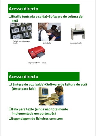 Acesso directo
Braille (entrada e saída)+Software de Leitura de 
 ecrã




   Teclado com etiquetagem 
   Teclado com etiquetagem
   Braille                                    Linha Braille    Impressora Braille




                        Impressora Braille e relevo




Acesso directo
 Síntese de voz (saída)+Software de Leitura de ecrã 
 (texto para fala)




Fala para texto (ainda não totalmente
 Fala para texto (ainda não totalmente 
 implementada em português)
Legendagem de ficheiros com som
 