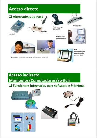 Acesso directo
 Alternativas ao Rato

                                                                                 Wafer switch
                                                           Rato com pega 
                                                           Rato com pega
                                                           de joystick
                                              Joysticks
TrackBall
                                                               Sistema com 
                                                               ponteiro óptico




                                                                                  Ecrã 
                                                                                  Ecrã
                                                                                  táctil/adaptação 
                                                                                  para conversão 
                                                                                  em ecrã táctil
   Dispositivo apontador através de movimentos de cabeça
   Di    iti       t d    t é d        i   t d      b




Acesso indirecto
Manípulos/Comutadores/switch
 Funcionam integrados com software e interface
  Funcionam integrados com software e interface
 