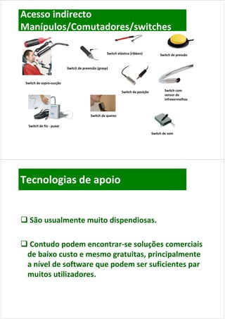 Acesso indirecto
Manípulos/Comutadores/switches

                                                   Switch elástico (ribbon)          Switch de pressão


                          Switch de preensão (grasp)



 Switch de sopro‐sucção

                                                            Switch de posição          Switch com 
                                                                                       sensor de 
                                                                                       infravermelhos 



                                         Switch de queixo
                                         Switch de queixo

  Switch de fio ‐ puxar

                                                                                Switch de som
                                                                                S it h d




Tecnologias de apoio


 São usualmente muito dispendiosas
  São usualmente muito dispendiosas.

 Contudo podem encontrar‐se soluções comerciais 
  Contudo podem encontrar‐
 de baixo custo e mesmo gratuitas, principalmente 
 de baixo custo e mesmo gratuitas, principalmente
 a nível de software que podem ser suficientes par 
 muitos utilizadores.
 muitos utilizadores
 