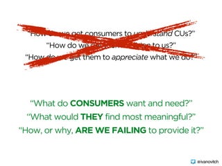 “How do we get consumers to understand CUs?”
“How do we get them to listen to us?”
“How do we get them to appreciate what we do?”
“What do CONSUMERS want and need?”
“What would THEY find most meaningful?”
“How, or why, ARE WE FAILING to provide it?”
@ivanovitch
 