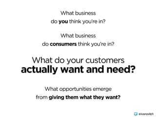 What business  
do you think you’re in?
What do your customers  
actually want and need?
What business
do consumers think you’re in?
What opportunities emerge
from giving them what they want?
@ivanovitch
 