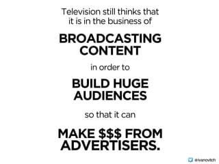 Television still thinks that
it is in the business of
BROADCASTING 
CONTENT
in order to
so that it can
BUILD HUGE 
AUDIENCES
MAKE $$$ FROM 
ADVERTISERS.
@ivanovitch
 