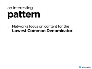 an interesting
pattern
1. Networks focus on content for the 
Lowest Common Denominator.
@ivanovitch
 