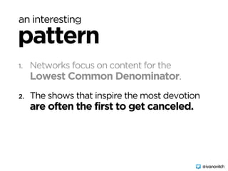 an interesting
pattern
1. Networks focus on content for the 
Lowest Common Denominator.
2. The shows that inspire the most devotion 
are often the first to get canceled.
@ivanovitch
 