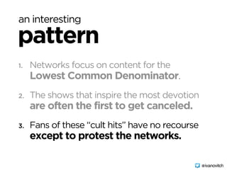 an interesting
pattern
1. Networks focus on content for the 
Lowest Common Denominator.
2. The shows that inspire the most devotion 
are often the first to get canceled.
3. Fans of these “cult hits” have no recourse 
except to protest the networks.
@ivanovitch
 