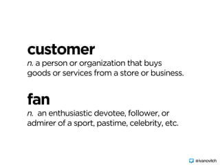 customer 
n. a person or organization that buys
goods or services from a store or business.
fan 
n. an enthusiastic devotee, follower, or
admirer of a sport, pastime, celebrity, etc.
@ivanovitch
 