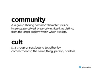 community 
n. a group sharing common characteristics or
interests, perceived, or perceiving itself, as distinct
from the larger society within which it exists.
cult 
n. a group or sect bound together by
commitment to the same thing, person, or ideal.
@ivanovitch
 