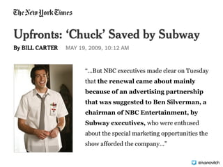 “…But NBC executives made clear on Tuesday
that the renewal came about mainly
because of an advertising partnership
that was suggested to Ben Silverman, a
chairman of NBC Entertainment, by
Subway executives, who were enthused
about the special marketing opportunities the
show afforded the company…”
@ivanovitch
 