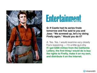 Q: If Castle had its series ﬁnale
tomorrow and Fox said to you and
Joss: “We screwed up, let’s try doing
Fireﬂy again.” Would you do it? 
A: Yes. Yes. I would examine very closely
Fox’s reasoning — I’m a little gun-shy.  
If I got $300 million from the California
Lottery, the ﬁrst thing I would do is buy
the rights to Fireﬂy, make it on my own,
and distribute it on the Internet.
@ivanovitch
 