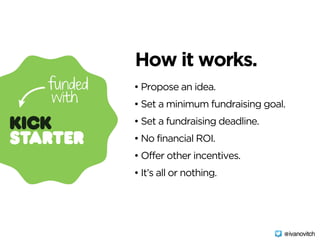 • Propose an idea.
• Set a minimum fundraising goal.
• Set a fundraising deadline.
• No financial ROI.
• Offer other incentives.
• It’s all or nothing.
How it works.
@ivanovitch
 