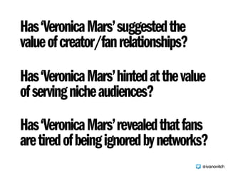 Has‘VeronicaMars’hintedatthevalue
ofservingnicheaudiences?
Has‘VeronicaMars’suggestedthe 
valueofcreator/fanrelationships?
Has‘VeronicaMars’revealedthatfans 
aretiredofbeingignoredbynetworks?
@ivanovitch
 