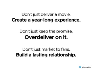 Don’t just deliver a movie.  
Create a year-long experience.
 
Don’t just keep the promise.  
Overdeliver on it.  
 
Don’t just market to fans.  
Build a lasting relationship.
@ivanovitch
 