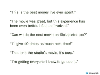 “This is the best money I’ve ever spent.”
“The movie was great, but this experience has
been even better. I feel so involved.”
“Can we do the next movie on Kickstarter too?” 
“I’ll give 10 times as much next time!”
“This isn’t the studio’s movie, it’s ours.”
“I’m getting everyone I know to go see it.”
@ivanovitch
 