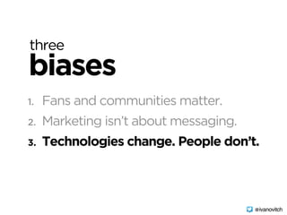 three
biases
1. Fans and communities matter.
2. Marketing isn’t about messaging.
3. Technologies change. People don’t.
@ivanovitch
 