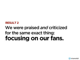 RESULT 2
focusing on our fans.
We were praised and criticized 
for the same exact thing:
@ivanovitch
 