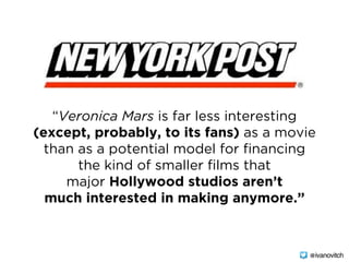 “Veronica Mars is far less interesting
(except, probably, to its fans) as a movie
than as a potential model for financing
the kind of smaller films that
major Hollywood studios aren’t
much interested in making anymore.”
@ivanovitch
 