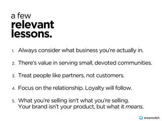 1. Always consider what business you’re actually in.
2. There’s value in serving small, devoted communities.
3. Treat people like partners, not customers.
4. Focus on the relationship. Loyalty will follow.
5. What you’re selling isn’t what you’re selling. 
Your brand isn’t your product, but what it means.
@ivanovitch
relevant
a few
lessons.
 